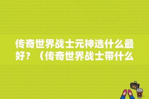 传奇世界战士元神选什么最好？（传奇世界战士带什么原神）