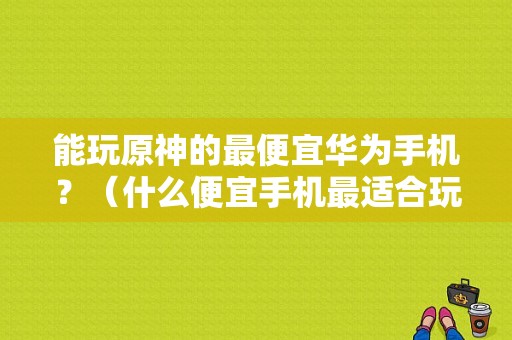 能玩原神的最便宜华为手机？（什么便宜手机最适合玩原神）-图1