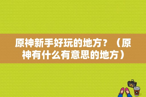 原神新手好玩的地方？（原神有什么有意思的地方）