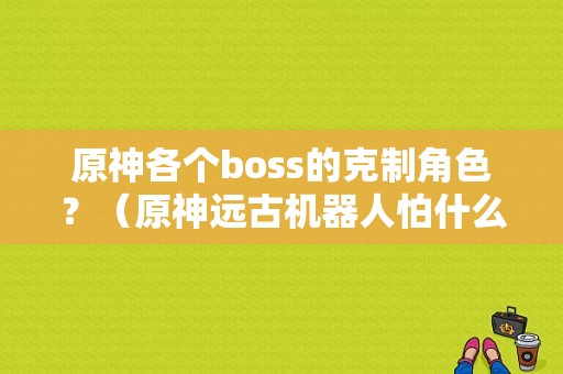 原神各个boss的克制角色？（原神远古机器人怕什么元素）-图1