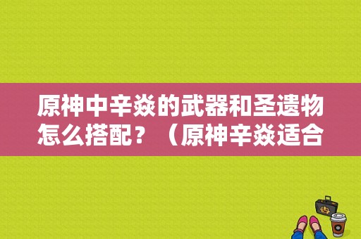 原神中辛焱的武器和圣遗物怎么搭配？（原神辛焱适合用什么圣遗物）-图1