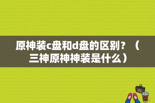 原神装c盘和d盘的区别？（三神原神神装是什么）-图1