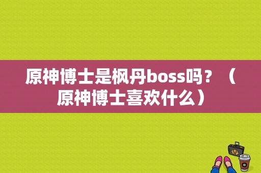 原神博士是枫丹boss吗？（原神博士喜欢什么）