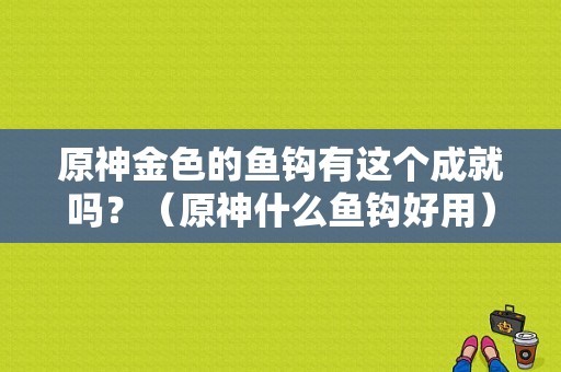 原神金色的鱼钩有这个成就吗？（原神什么鱼钩好用）