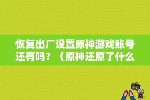 恢复出厂设置原神游戏账号还有吗？（原神还原了什么）