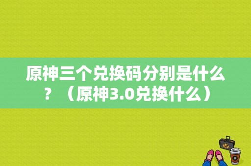 原神三个兑换码分别是什么？（原神3.0兑换什么）