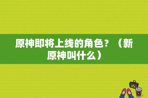 原神即将上线的角色？（新原神叫什么）