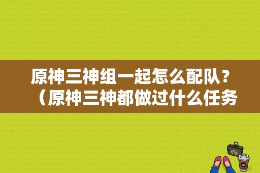 原神三神组一起怎么配队？（原神三神都做过什么任务）-图1