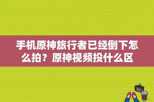 手机原神旅行者已经倒下怎么拍？原神视频投什么区