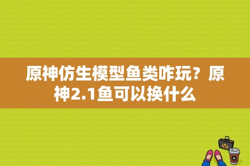 原神仿生模型鱼类咋玩？原神2.1鱼可以换什么